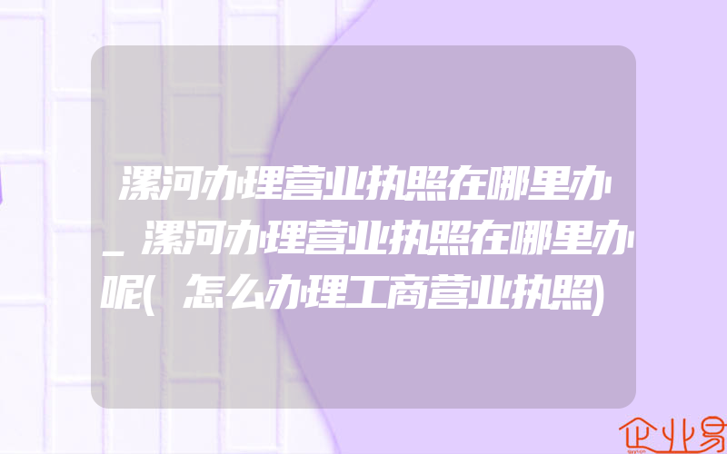 漯河办理营业执照在哪里办_漯河办理营业执照在哪里办呢(怎么办理工商营业执照)