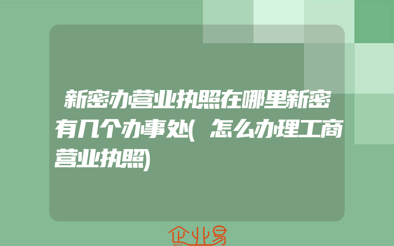 新密办营业执照在哪里新密有几个办事处(怎么办理工商营业执照)