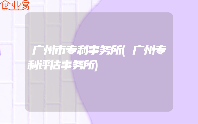 广州市专利事务所(广州专利评估事务所)