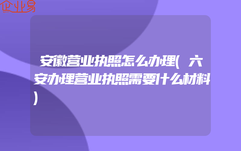 安徽营业执照怎么办理(六安办理营业执照需要什么材料)