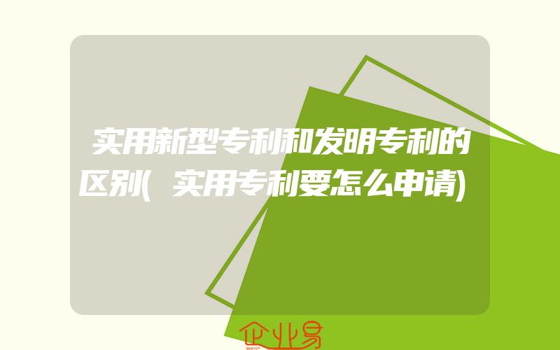 实用新型专利和发明专利的区别(实用专利要怎么申请)