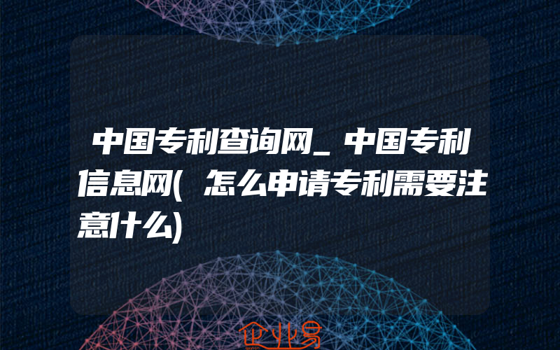 中国专利查询网_中国专利信息网(怎么申请专利需要注意什么)