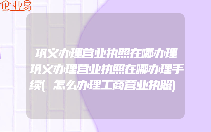 巩义办理营业执照在哪办理巩义办理营业执照在哪办理手续(怎么办理工商营业执照)