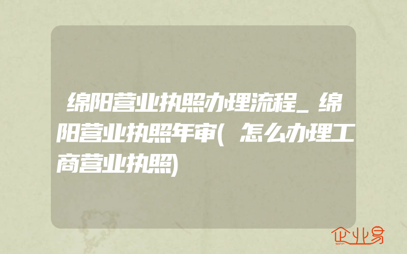 绵阳营业执照办理流程_绵阳营业执照年审(怎么办理工商营业执照)