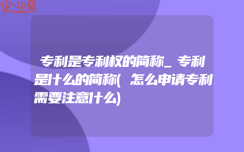 专利是专利权的简称_专利是什么的简称(怎么申请专利需要注意什么)