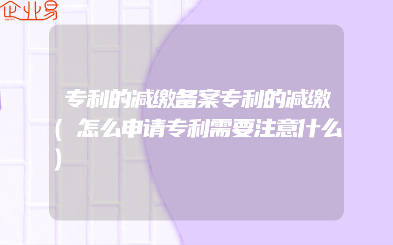 专利的减缴备案专利的减缴(怎么申请专利需要注意什么)