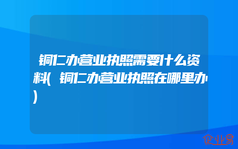 铜仁办营业执照需要什么资料(铜仁办营业执照在哪里办)