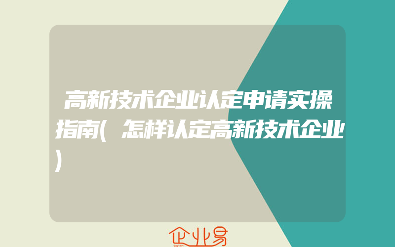 高新技术企业认定申请实操指南(怎样认定高新技术企业)