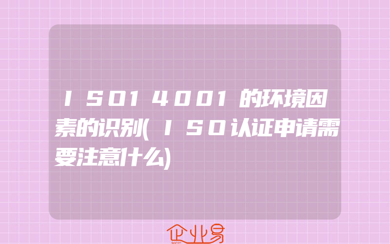 ISO14001的环境因素的识别(ISO认证申请需要注意什么)