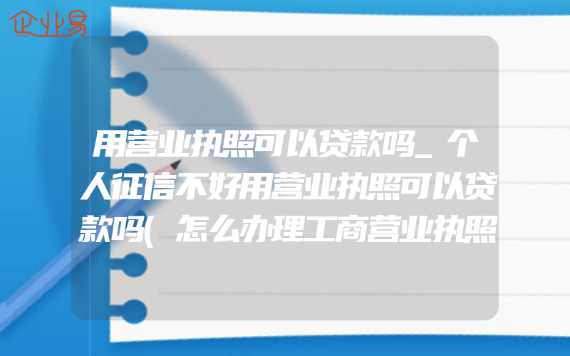 用营业执照可以贷款吗_个人征信不好用营业执照可以贷款吗(怎么办理工商营业执照)