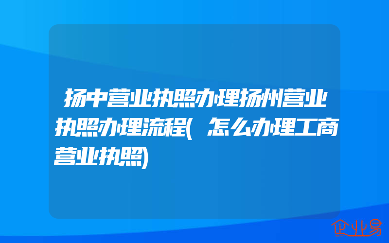 扬中营业执照办理扬州营业执照办理流程(怎么办理工商营业执照)