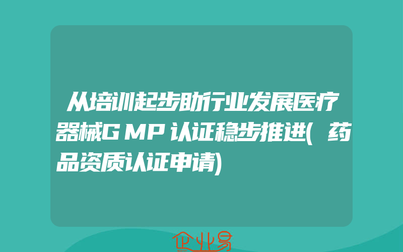 从培训起步助行业发展医疗器械GMP认证稳步推进(药品资质认证申请)