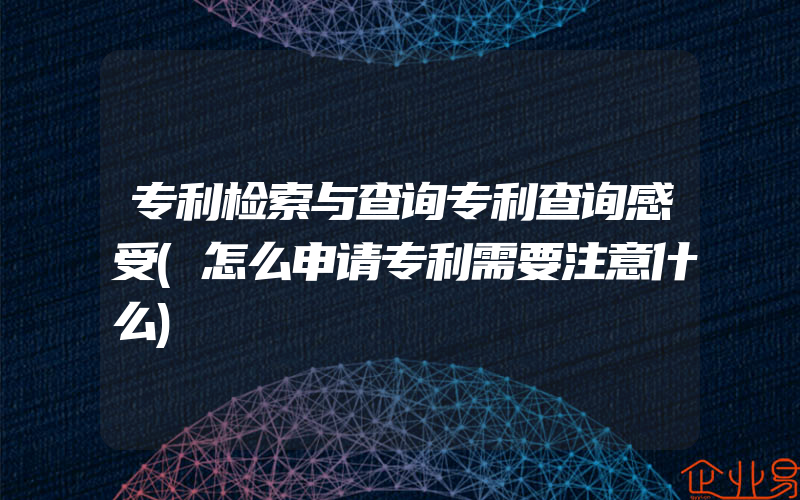 专利检索与查询专利查询感受(怎么申请专利需要注意什么)