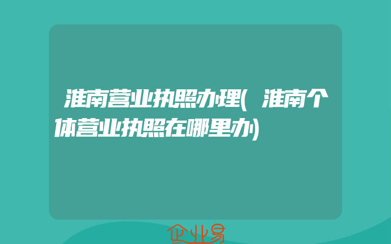 淮南营业执照办理(淮南个体营业执照在哪里办)