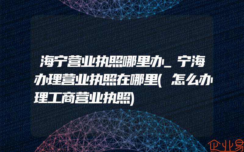 海宁营业执照哪里办_宁海办理营业执照在哪里(怎么办理工商营业执照)