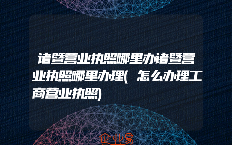 诸暨营业执照哪里办诸暨营业执照哪里办理(怎么办理工商营业执照)