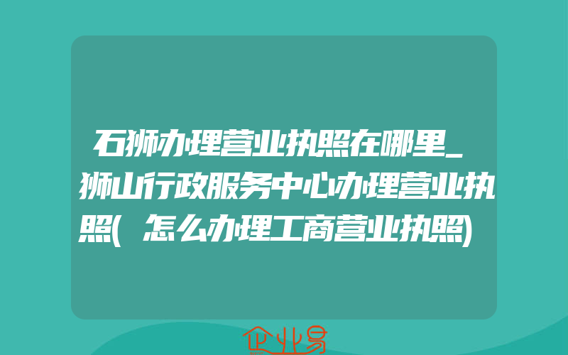 石狮办理营业执照在哪里_狮山行政服务中心办理营业执照(怎么办理工商营业执照)