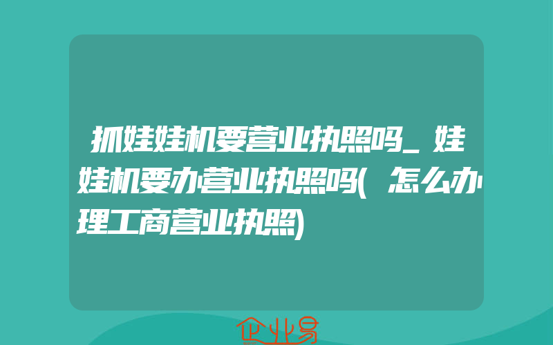 抓娃娃机要营业执照吗_娃娃机要办营业执照吗(怎么办理工商营业执照)