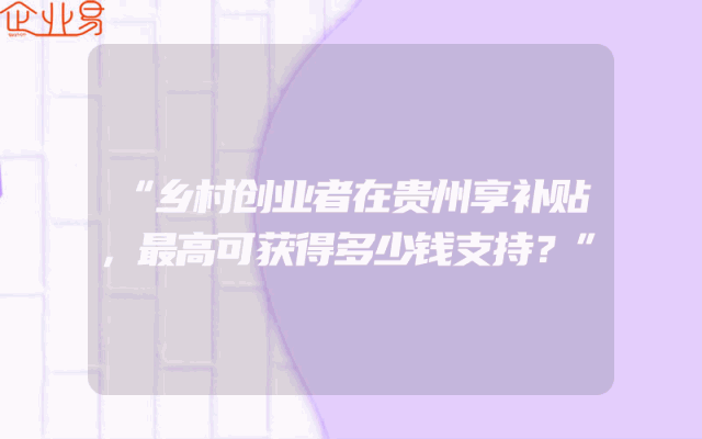 “乡村创业者在贵州享补贴，最高可获得多少钱支持？”