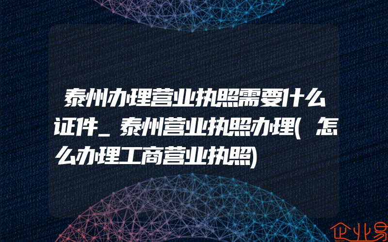 泰州办理营业执照需要什么证件_泰州营业执照办理(怎么办理工商营业执照)