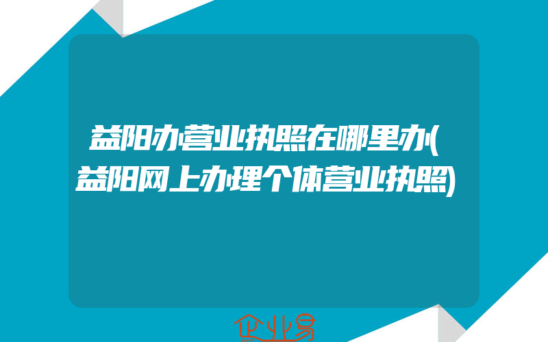 益阳办营业执照在哪里办(益阳网上办理个体营业执照)