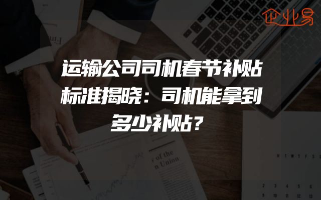 运输公司司机春节补贴标准揭晓：司机能拿到多少补贴？