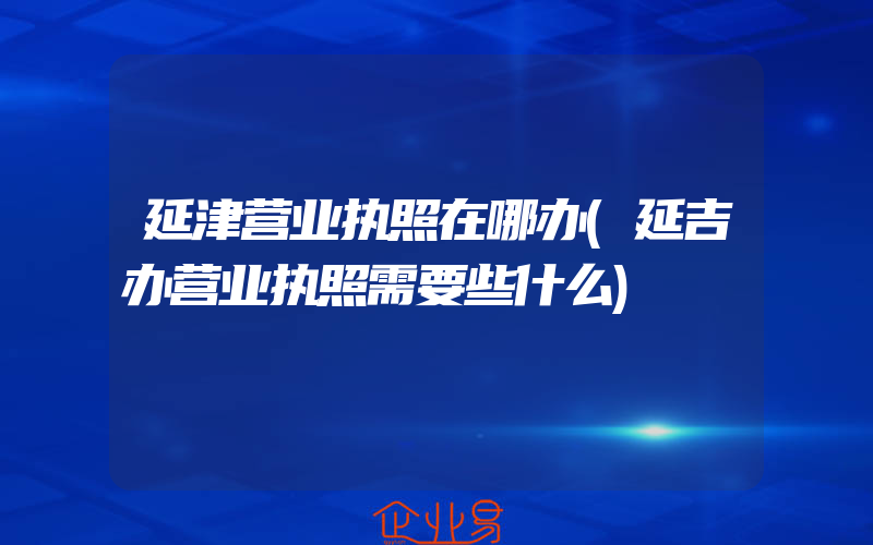 延津营业执照在哪办(延吉办营业执照需要些什么)