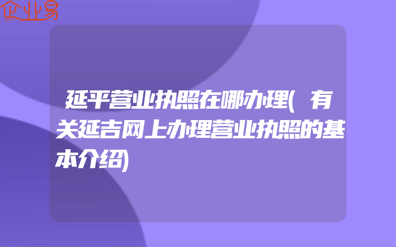 延平营业执照在哪办理(有关延吉网上办理营业执照的基本介绍)