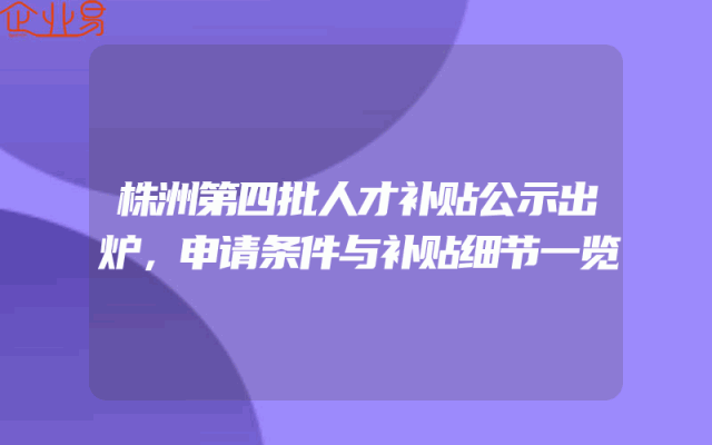 株洲第四批人才补贴公示出炉，申请条件与补贴细节一览