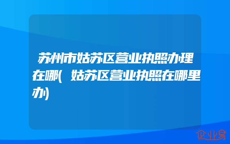 苏州市姑苏区营业执照办理在哪(姑苏区营业执照在哪里办)