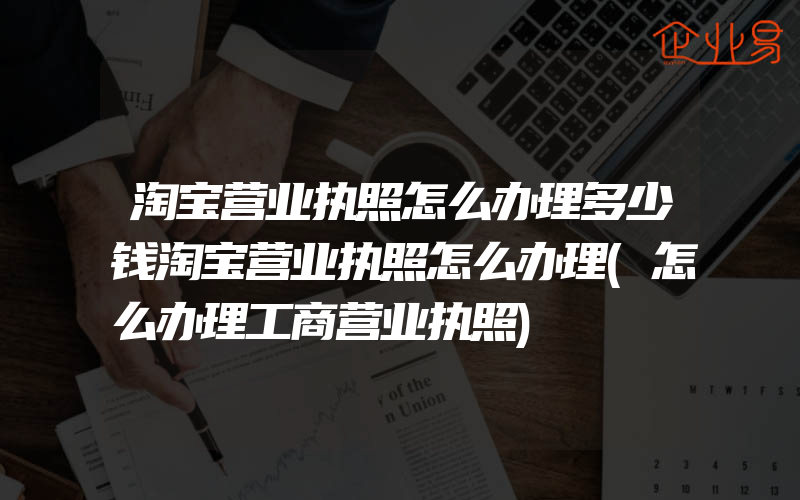 淘宝营业执照怎么办理多少钱淘宝营业执照怎么办理(怎么办理工商营业执照)