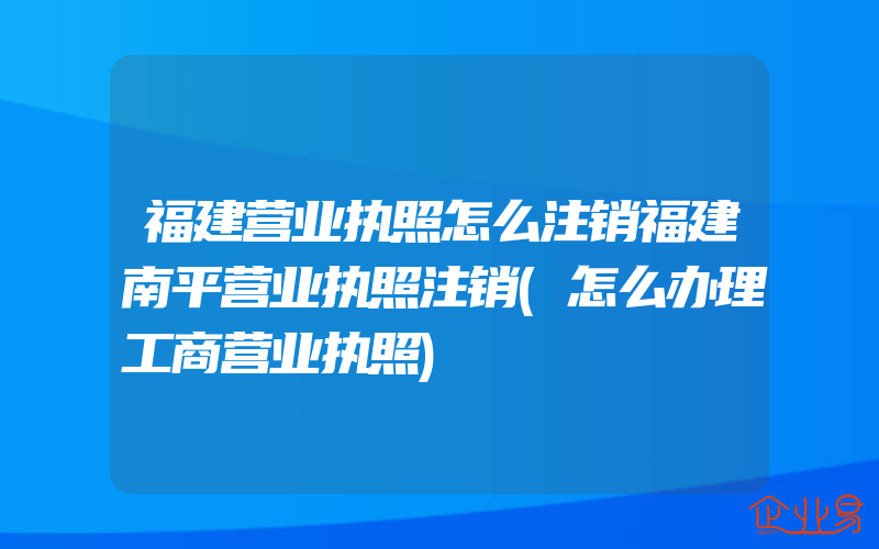 福建营业执照怎么注销福建南平营业执照注销(怎么办理工商营业执照)