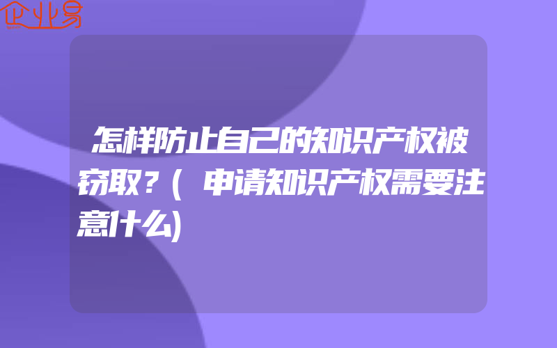 怎样防止自己的知识产权被窃取？(申请知识产权需要注意什么)