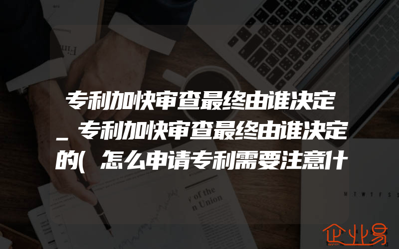 专利加快审查最终由谁决定_专利加快审查最终由谁决定的(怎么申请专利需要注意什么)