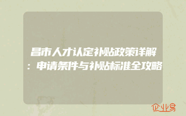 昌市人才认定补贴政策详解：申请条件与补贴标准全攻略