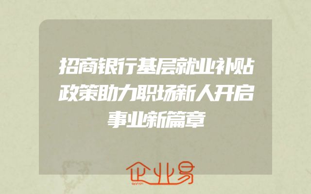 招商银行基层就业补贴政策助力职场新人开启事业新篇章
