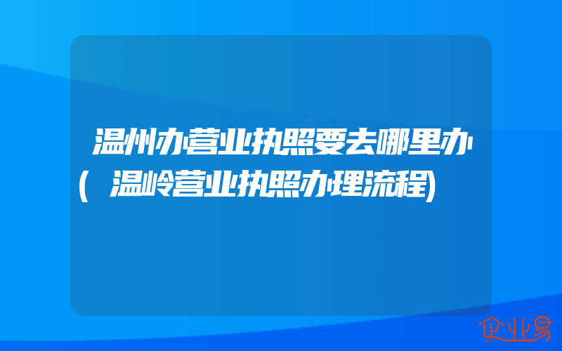 温州办营业执照要去哪里办(温岭营业执照办理流程)