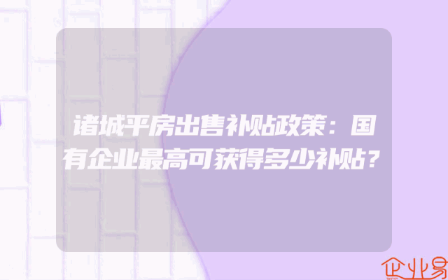 诸城平房出售补贴政策：国有企业最高可获得多少补贴？