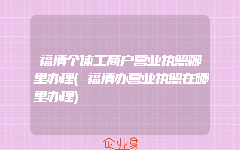 福清个体工商户营业执照哪里办理(福清办营业执照在哪里办理)