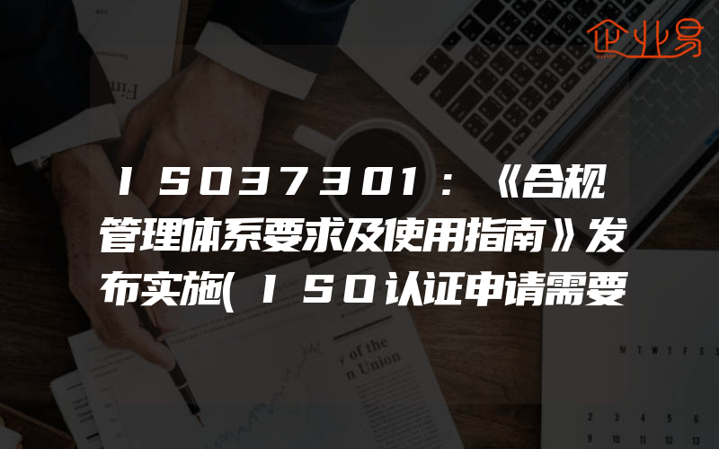 ISO37301:《合规管理体系要求及使用指南》发布实施(ISO认证申请需要注意什么)