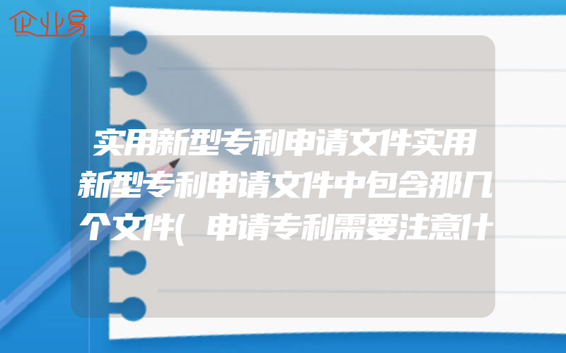 实用新型专利申请文件实用新型专利申请文件中包含那几个文件(申请专利需要注意什么)