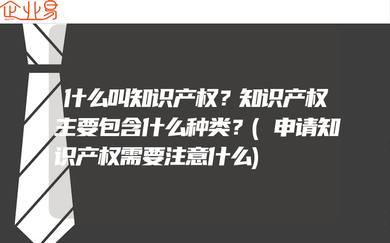 什么叫知识产权？知识产权主要包含什么种类？(申请知识产权需要注意什么)