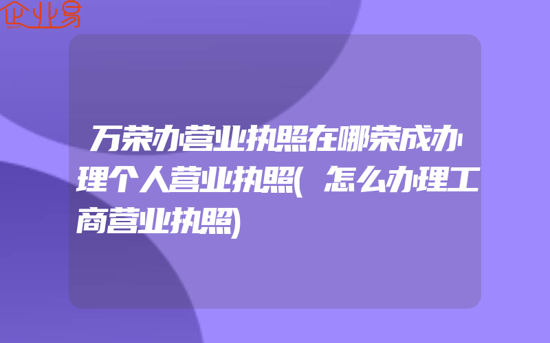 万荣办营业执照在哪荣成办理个人营业执照(怎么办理工商营业执照)