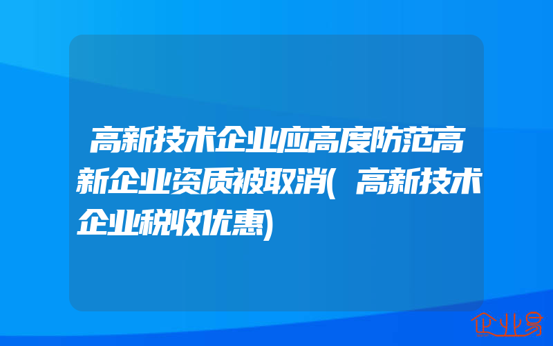 高新技术企业应高度防范高新企业资质被取消(高新技术企业税收优惠)