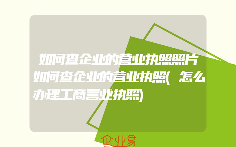 如何查企业的营业执照照片如何查企业的营业执照(怎么办理工商营业执照)