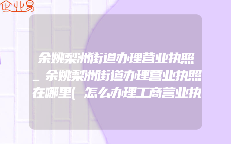 余姚梨洲街道办理营业执照_余姚梨洲街道办理营业执照在哪里(怎么办理工商营业执照)