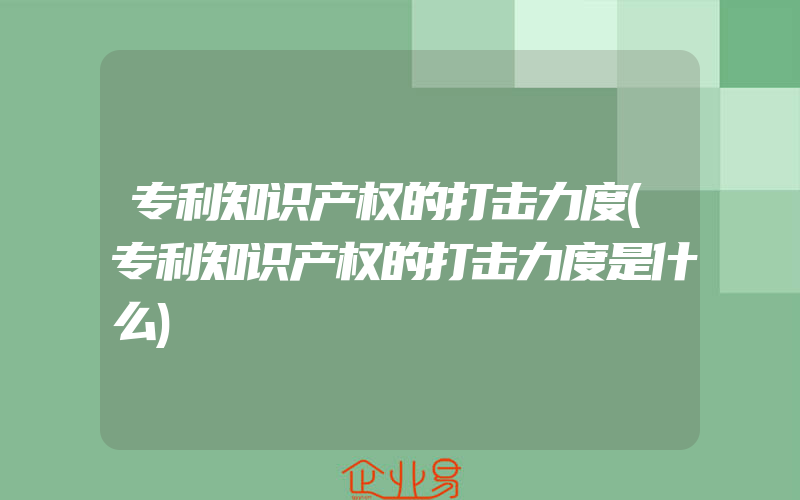 专利知识产权的打击力度(专利知识产权的打击力度是什么)