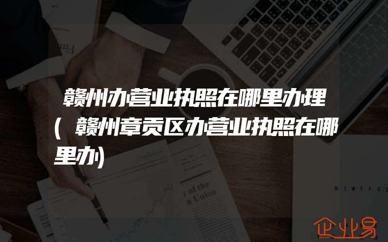 赣州办营业执照在哪里办理(赣州章贡区办营业执照在哪里办)