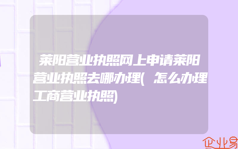 莱阳营业执照网上申请莱阳营业执照去哪办理(怎么办理工商营业执照)