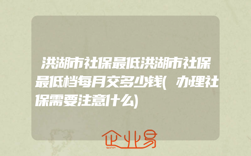 洪湖市社保最低洪湖市社保最低档每月交多少钱(办理社保需要注意什么)